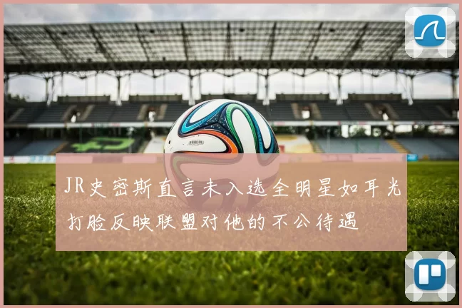 JR史密斯直言未入选全明星如耳光打脸反映联盟对他的不公待遇