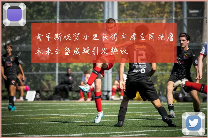 考辛斯祝贺小里获得丰厚合同老詹未来去留成疑引发热议